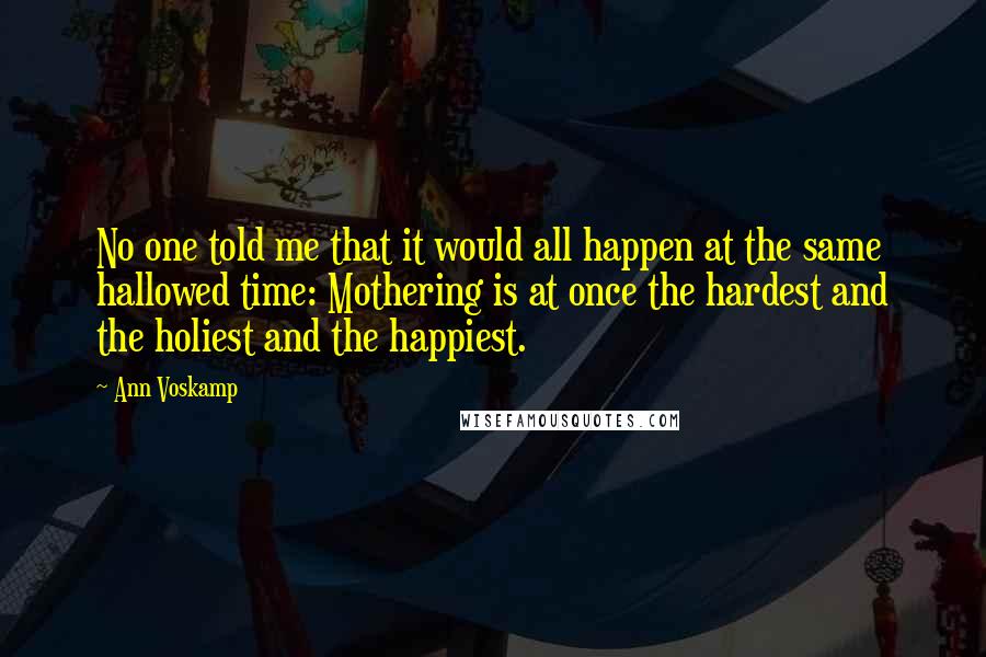 Ann Voskamp Quotes: No one told me that it would all happen at the same hallowed time: Mothering is at once the hardest and the holiest and the happiest.