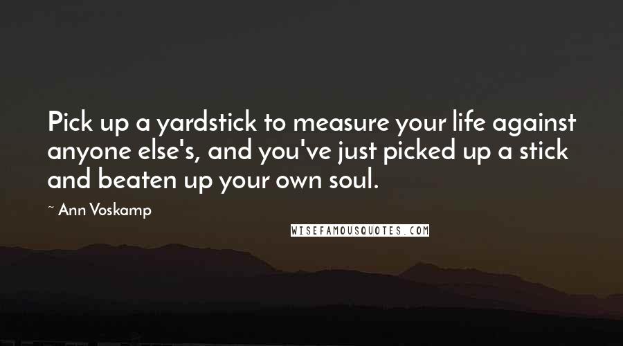 Ann Voskamp Quotes: Pick up a yardstick to measure your life against anyone else's, and you've just picked up a stick and beaten up your own soul.