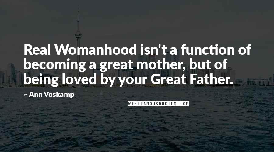 Ann Voskamp Quotes: Real Womanhood isn't a function of becoming a great mother, but of being loved by your Great Father.