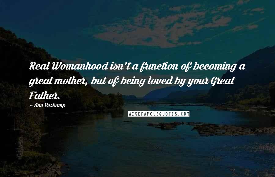 Ann Voskamp Quotes: Real Womanhood isn't a function of becoming a great mother, but of being loved by your Great Father.