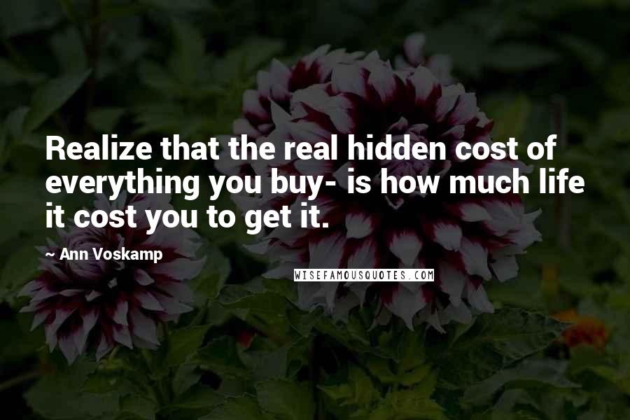 Ann Voskamp Quotes: Realize that the real hidden cost of everything you buy- is how much life it cost you to get it.