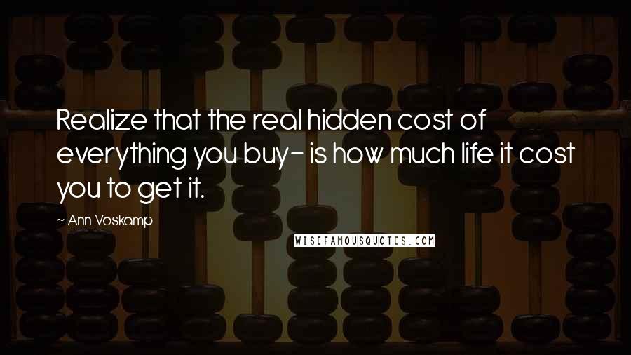 Ann Voskamp Quotes: Realize that the real hidden cost of everything you buy- is how much life it cost you to get it.