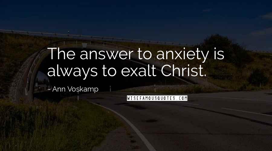 Ann Voskamp Quotes: The answer to anxiety is always to exalt Christ.