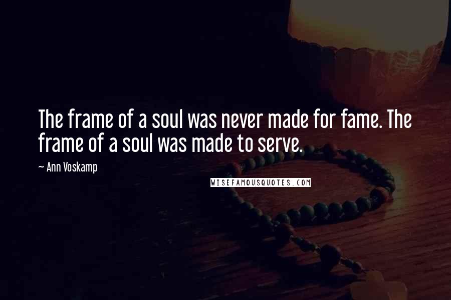 Ann Voskamp Quotes: The frame of a soul was never made for fame. The frame of a soul was made to serve.