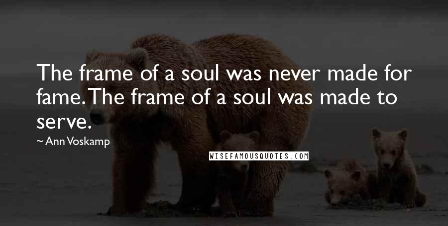 Ann Voskamp Quotes: The frame of a soul was never made for fame. The frame of a soul was made to serve.