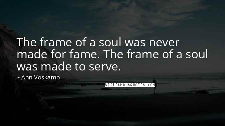 Ann Voskamp Quotes: The frame of a soul was never made for fame. The frame of a soul was made to serve.