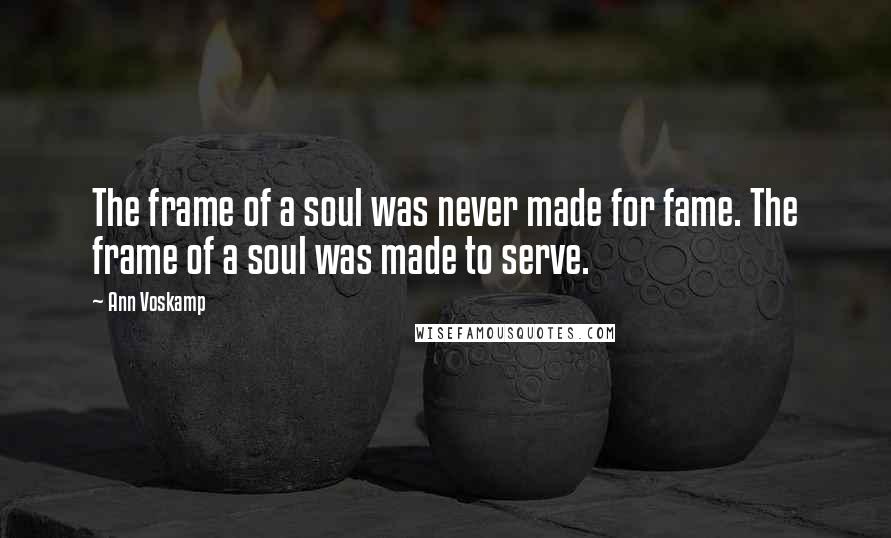 Ann Voskamp Quotes: The frame of a soul was never made for fame. The frame of a soul was made to serve.