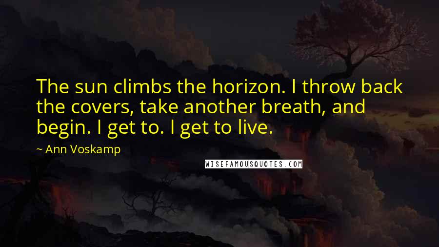 Ann Voskamp Quotes: The sun climbs the horizon. I throw back the covers, take another breath, and begin. I get to. I get to live.