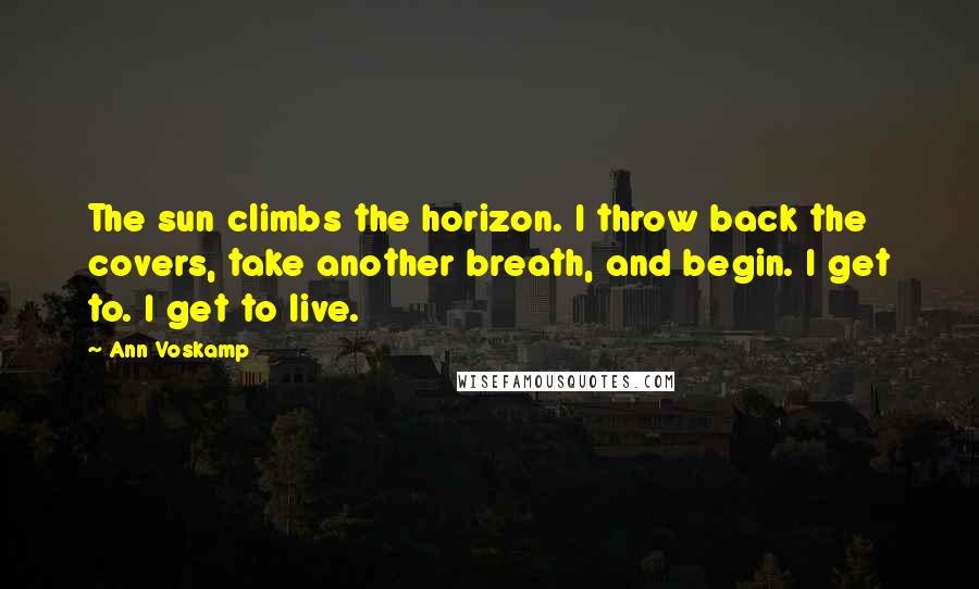 Ann Voskamp Quotes: The sun climbs the horizon. I throw back the covers, take another breath, and begin. I get to. I get to live.
