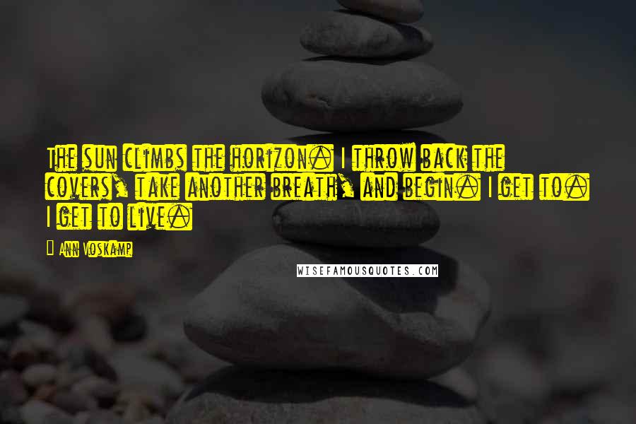 Ann Voskamp Quotes: The sun climbs the horizon. I throw back the covers, take another breath, and begin. I get to. I get to live.