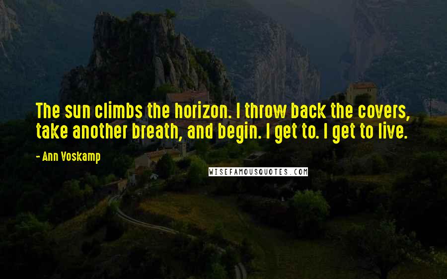 Ann Voskamp Quotes: The sun climbs the horizon. I throw back the covers, take another breath, and begin. I get to. I get to live.