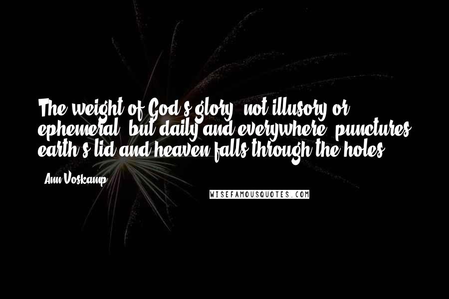 Ann Voskamp Quotes: The weight of God's glory, not illusory or ephemeral, but daily and everywhere, punctures earth's lid and heaven falls through the holes.