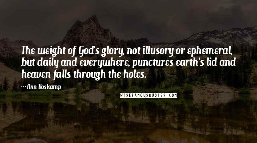Ann Voskamp Quotes: The weight of God's glory, not illusory or ephemeral, but daily and everywhere, punctures earth's lid and heaven falls through the holes.