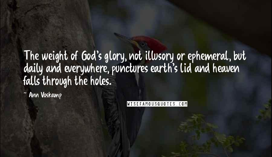 Ann Voskamp Quotes: The weight of God's glory, not illusory or ephemeral, but daily and everywhere, punctures earth's lid and heaven falls through the holes.