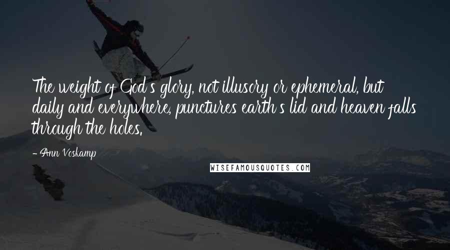 Ann Voskamp Quotes: The weight of God's glory, not illusory or ephemeral, but daily and everywhere, punctures earth's lid and heaven falls through the holes.