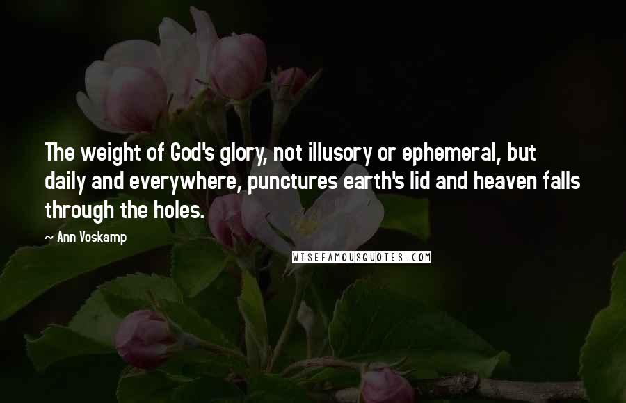 Ann Voskamp Quotes: The weight of God's glory, not illusory or ephemeral, but daily and everywhere, punctures earth's lid and heaven falls through the holes.