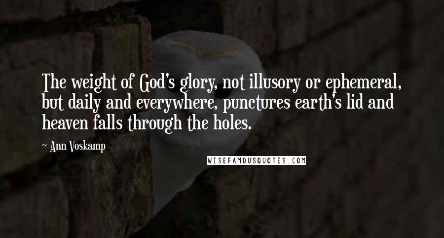 Ann Voskamp Quotes: The weight of God's glory, not illusory or ephemeral, but daily and everywhere, punctures earth's lid and heaven falls through the holes.