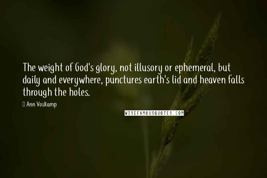Ann Voskamp Quotes: The weight of God's glory, not illusory or ephemeral, but daily and everywhere, punctures earth's lid and heaven falls through the holes.