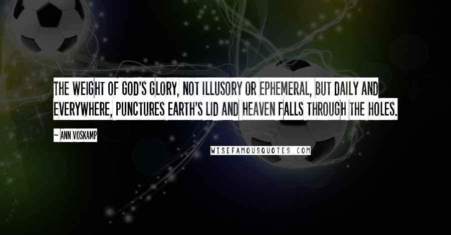 Ann Voskamp Quotes: The weight of God's glory, not illusory or ephemeral, but daily and everywhere, punctures earth's lid and heaven falls through the holes.