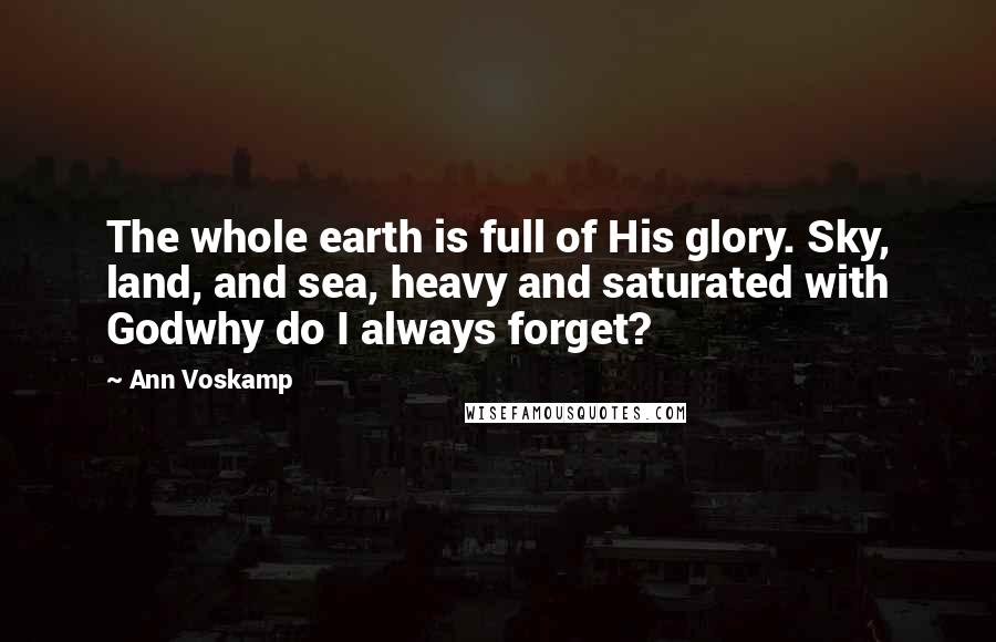 Ann Voskamp Quotes: The whole earth is full of His glory. Sky, land, and sea, heavy and saturated with Godwhy do I always forget?