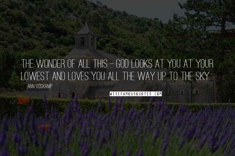 Ann Voskamp Quotes: The wonder of all this - God looks at you at your lowest and loves you all the way up to the sky.