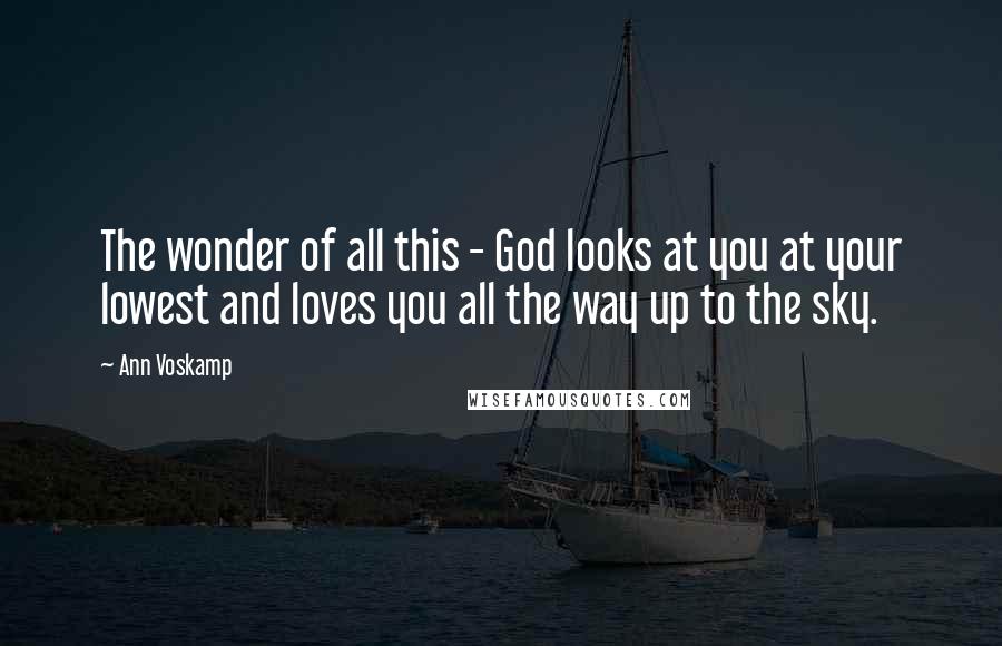 Ann Voskamp Quotes: The wonder of all this - God looks at you at your lowest and loves you all the way up to the sky.