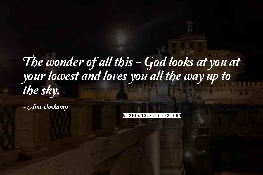 Ann Voskamp Quotes: The wonder of all this - God looks at you at your lowest and loves you all the way up to the sky.