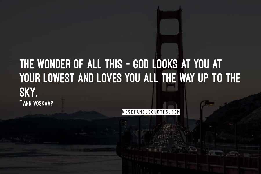 Ann Voskamp Quotes: The wonder of all this - God looks at you at your lowest and loves you all the way up to the sky.