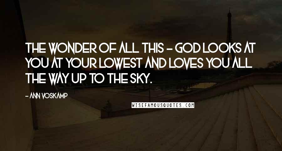 Ann Voskamp Quotes: The wonder of all this - God looks at you at your lowest and loves you all the way up to the sky.