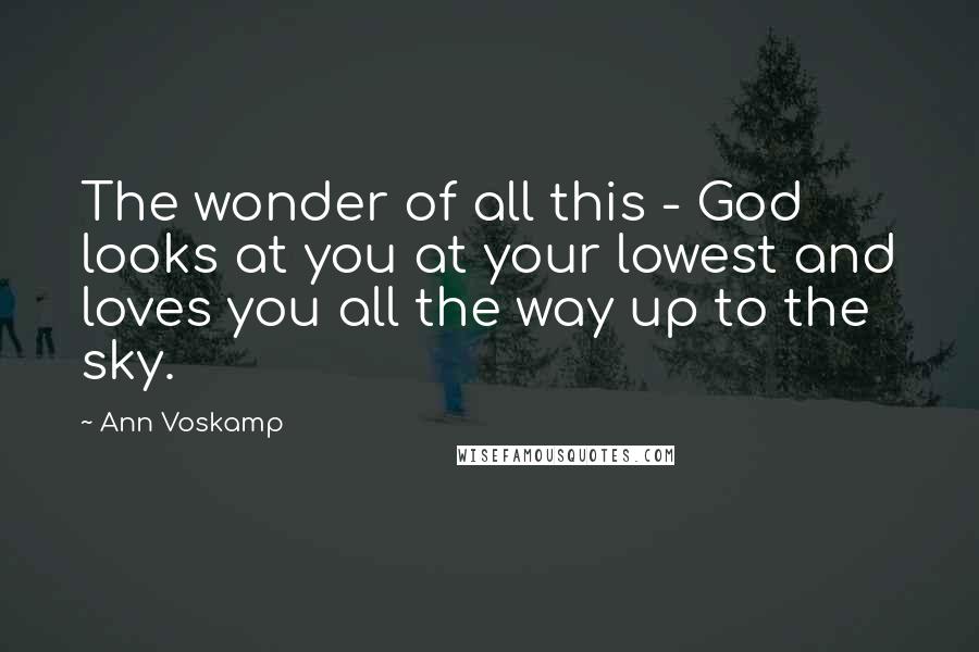 Ann Voskamp Quotes: The wonder of all this - God looks at you at your lowest and loves you all the way up to the sky.