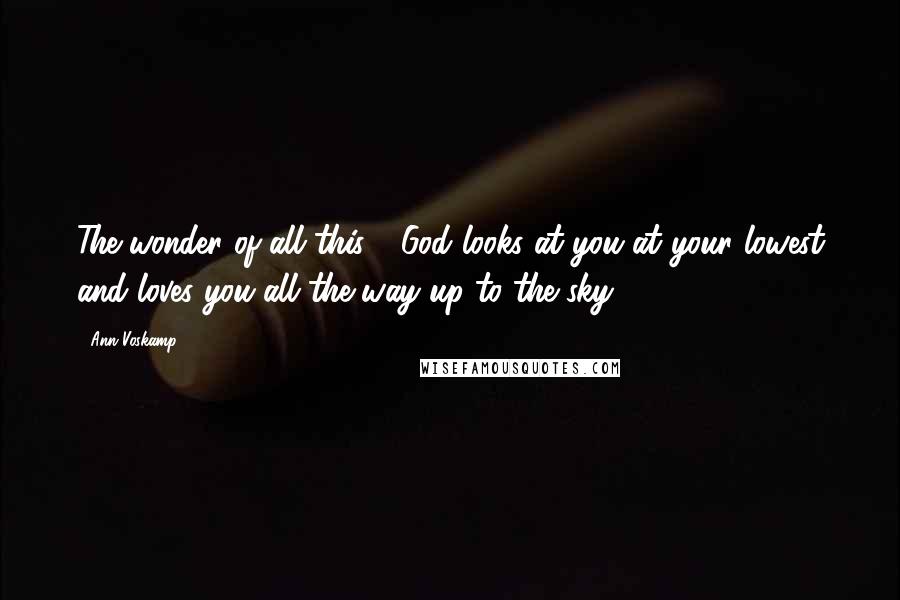 Ann Voskamp Quotes: The wonder of all this - God looks at you at your lowest and loves you all the way up to the sky.