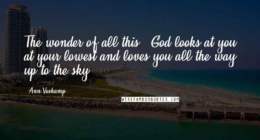 Ann Voskamp Quotes: The wonder of all this - God looks at you at your lowest and loves you all the way up to the sky.