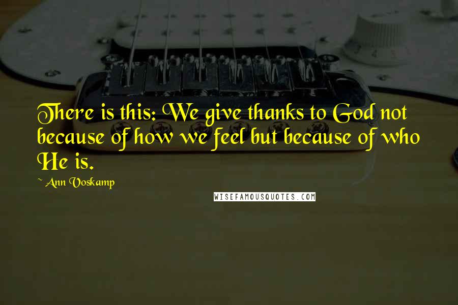 Ann Voskamp Quotes: There is this: We give thanks to God not because of how we feel but because of who He is.