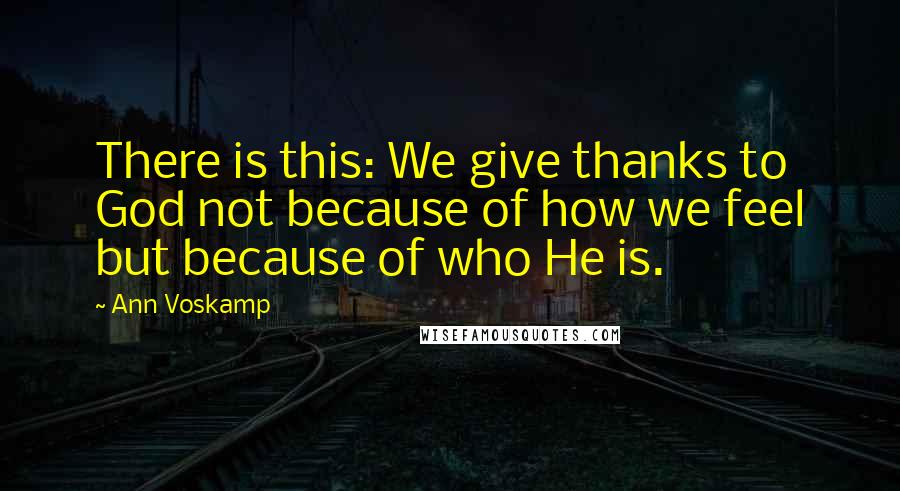 Ann Voskamp Quotes: There is this: We give thanks to God not because of how we feel but because of who He is.