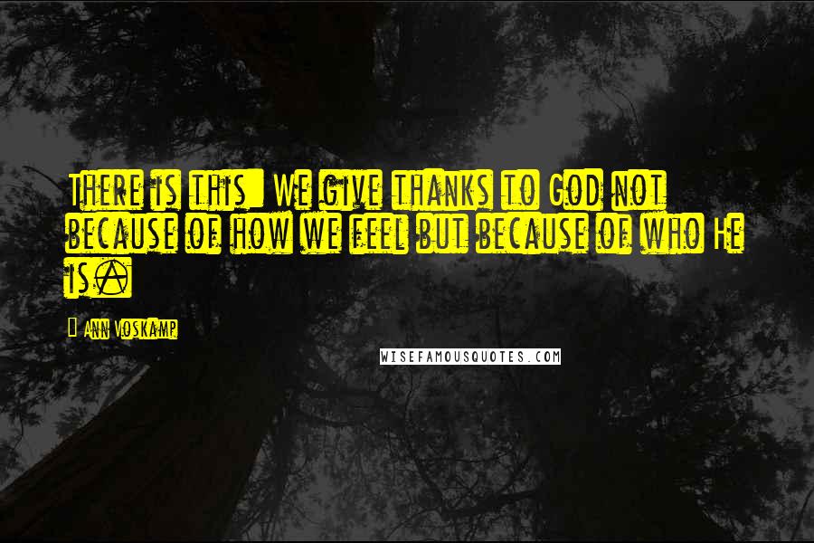 Ann Voskamp Quotes: There is this: We give thanks to God not because of how we feel but because of who He is.