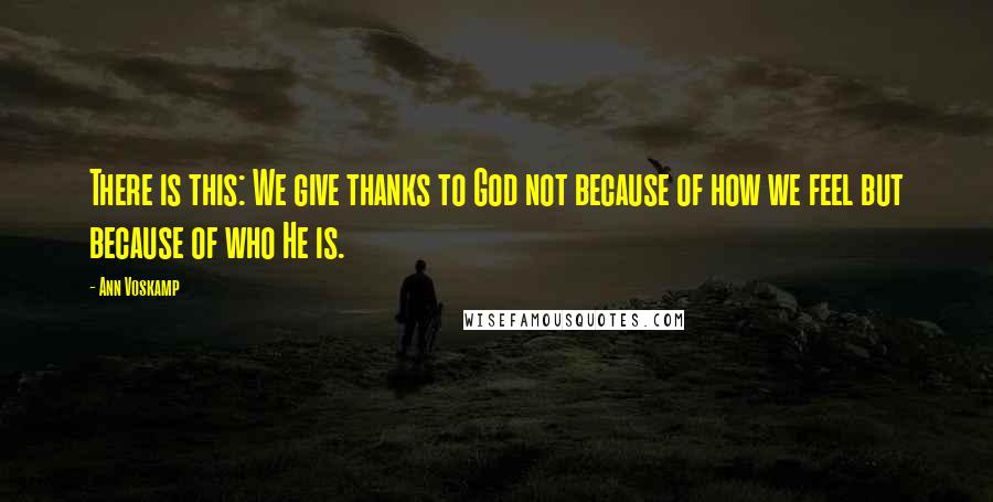 Ann Voskamp Quotes: There is this: We give thanks to God not because of how we feel but because of who He is.