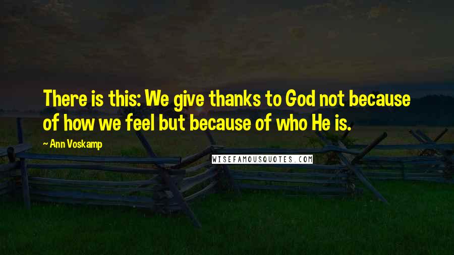 Ann Voskamp Quotes: There is this: We give thanks to God not because of how we feel but because of who He is.