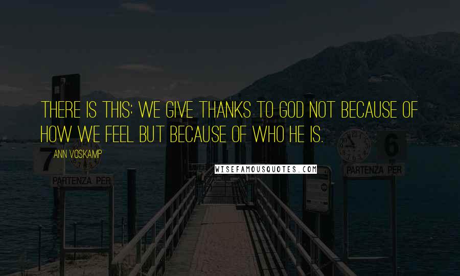 Ann Voskamp Quotes: There is this: We give thanks to God not because of how we feel but because of who He is.