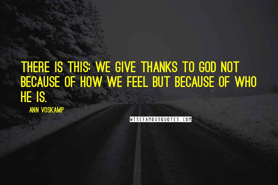 Ann Voskamp Quotes: There is this: We give thanks to God not because of how we feel but because of who He is.