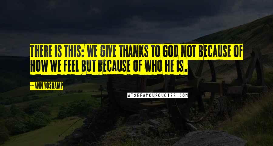 Ann Voskamp Quotes: There is this: We give thanks to God not because of how we feel but because of who He is.