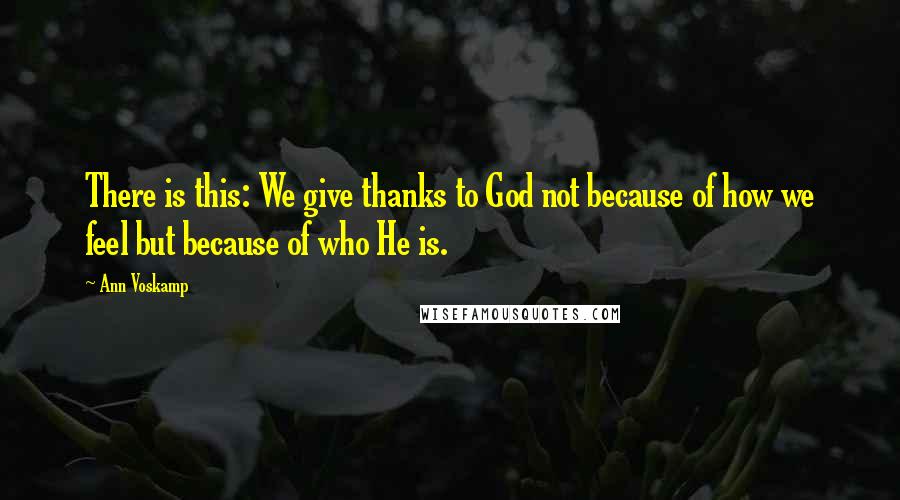 Ann Voskamp Quotes: There is this: We give thanks to God not because of how we feel but because of who He is.