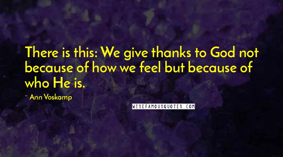 Ann Voskamp Quotes: There is this: We give thanks to God not because of how we feel but because of who He is.