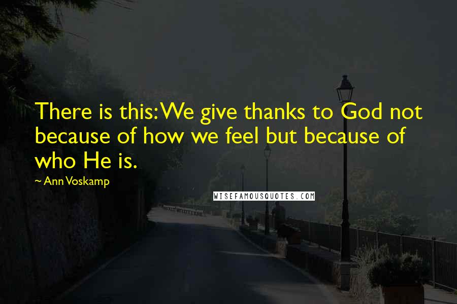 Ann Voskamp Quotes: There is this: We give thanks to God not because of how we feel but because of who He is.