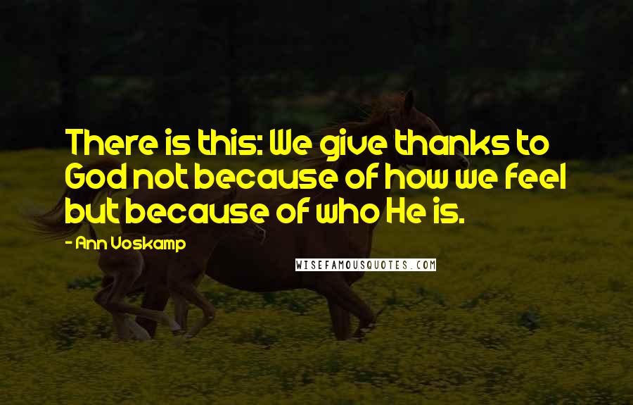 Ann Voskamp Quotes: There is this: We give thanks to God not because of how we feel but because of who He is.