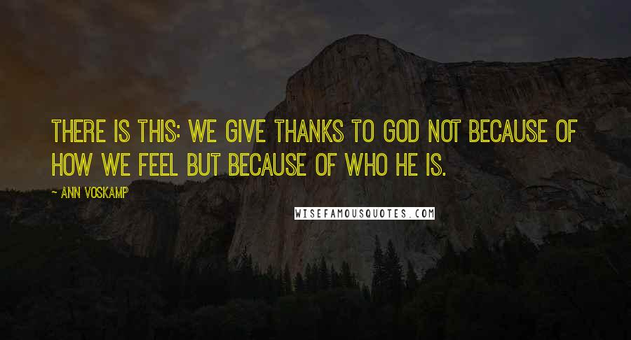 Ann Voskamp Quotes: There is this: We give thanks to God not because of how we feel but because of who He is.