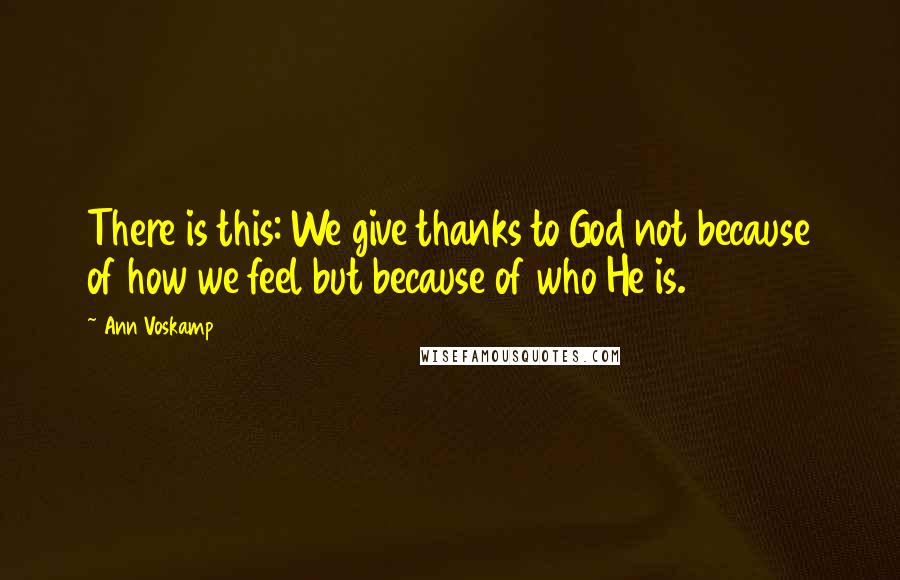 Ann Voskamp Quotes: There is this: We give thanks to God not because of how we feel but because of who He is.