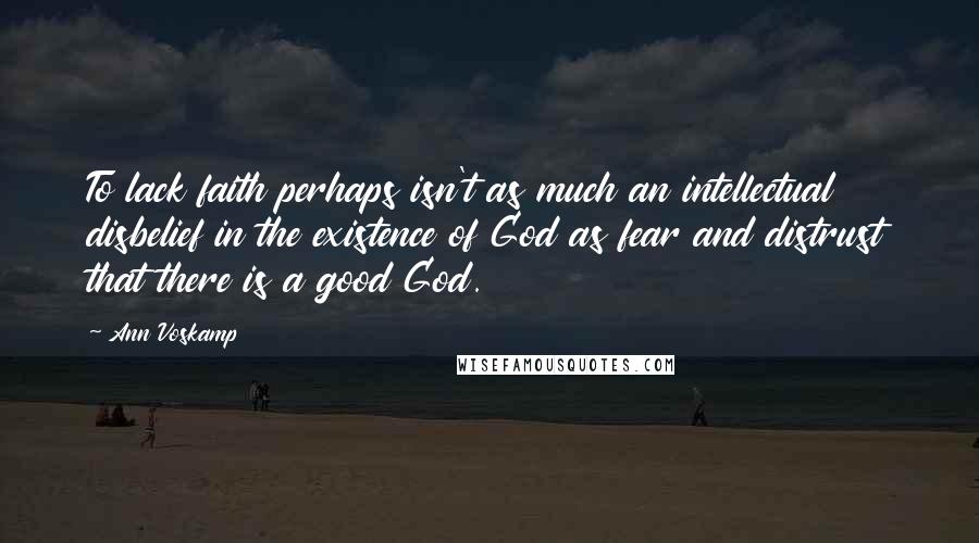 Ann Voskamp Quotes: To lack faith perhaps isn't as much an intellectual disbelief in the existence of God as fear and distrust that there is a good God.