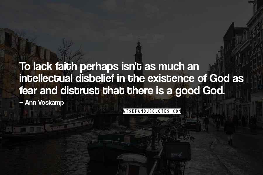 Ann Voskamp Quotes: To lack faith perhaps isn't as much an intellectual disbelief in the existence of God as fear and distrust that there is a good God.