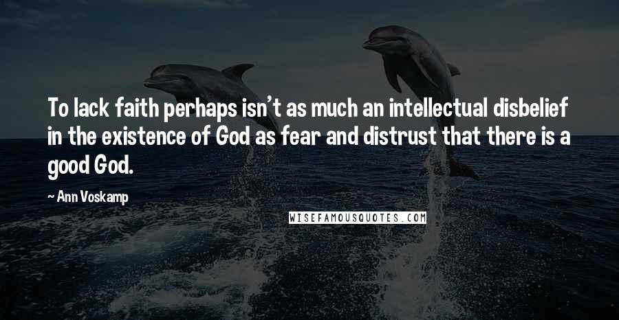 Ann Voskamp Quotes: To lack faith perhaps isn't as much an intellectual disbelief in the existence of God as fear and distrust that there is a good God.