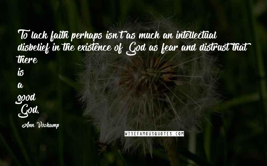 Ann Voskamp Quotes: To lack faith perhaps isn't as much an intellectual disbelief in the existence of God as fear and distrust that there is a good God.